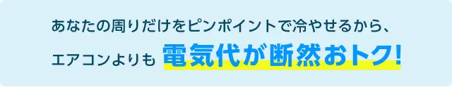 あなたの周りだけをピンポイントで冷やせるから、エアコンよりも電気代が断然おトク!