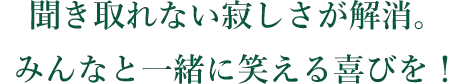 聞き取れない寂しさが解消。みんなと一緒に笑える喜びを!
