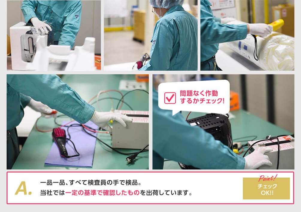 問題なく作動するかチェック! A.一品一品、すべて検査員の手で検品。当社では一定の基準で確認したものを出荷しています。 Point! チェックOK!!