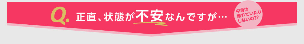 Q.正直、状態が不安なんですが... 中身は壊れていたりしないの??