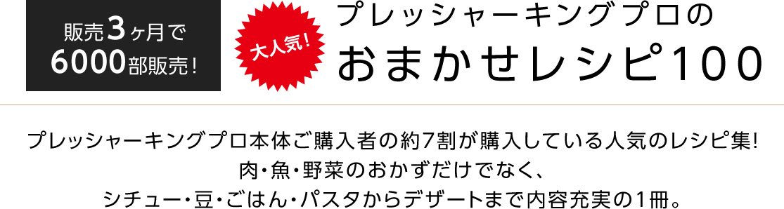 販売3ヶ月で6000部販売! 大人気! プレッシャーキングプロのおまかせレシピ100 プレッシャーキングプロ本体ご購入者の約7割が購入している人気のレシピ集!肉・魚・野菜のおかずだけでなく、シチュー・豆・ごはん・パスタからデザートまで内容充実の1冊。