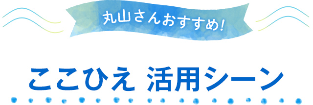 丸山さんおすすめ!ここひえ活用シーン
