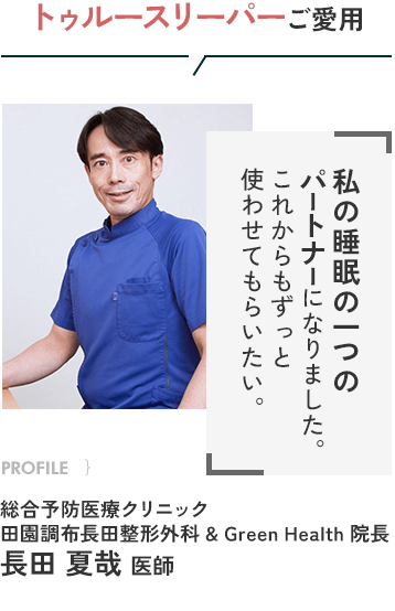 トゥルースリーパーご愛用 私の睡眠の一つのパートナーになりました。これからもずっと使わせてもらいたい。 PROFILE｝総合予防医療クリニック 田園調布長田整形外科 ＆ Green Health 院長 長田夏哉医師