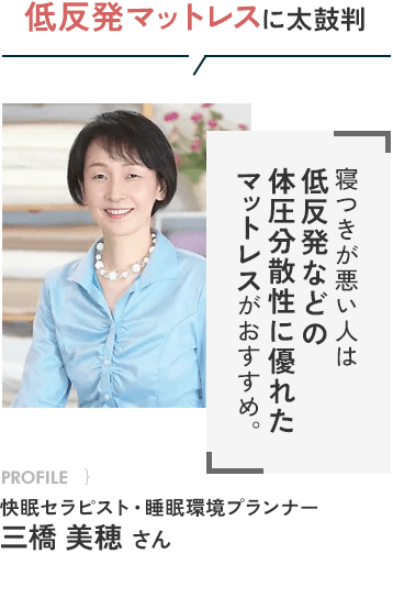 低反発マットレスに太鼓判 寝つきが悪い人は低反発などの体圧分散性に優れたマットレスがおすすめ。 PROFILE}快眠セラピスト・睡眠環境プランナー 三橋美穂さん