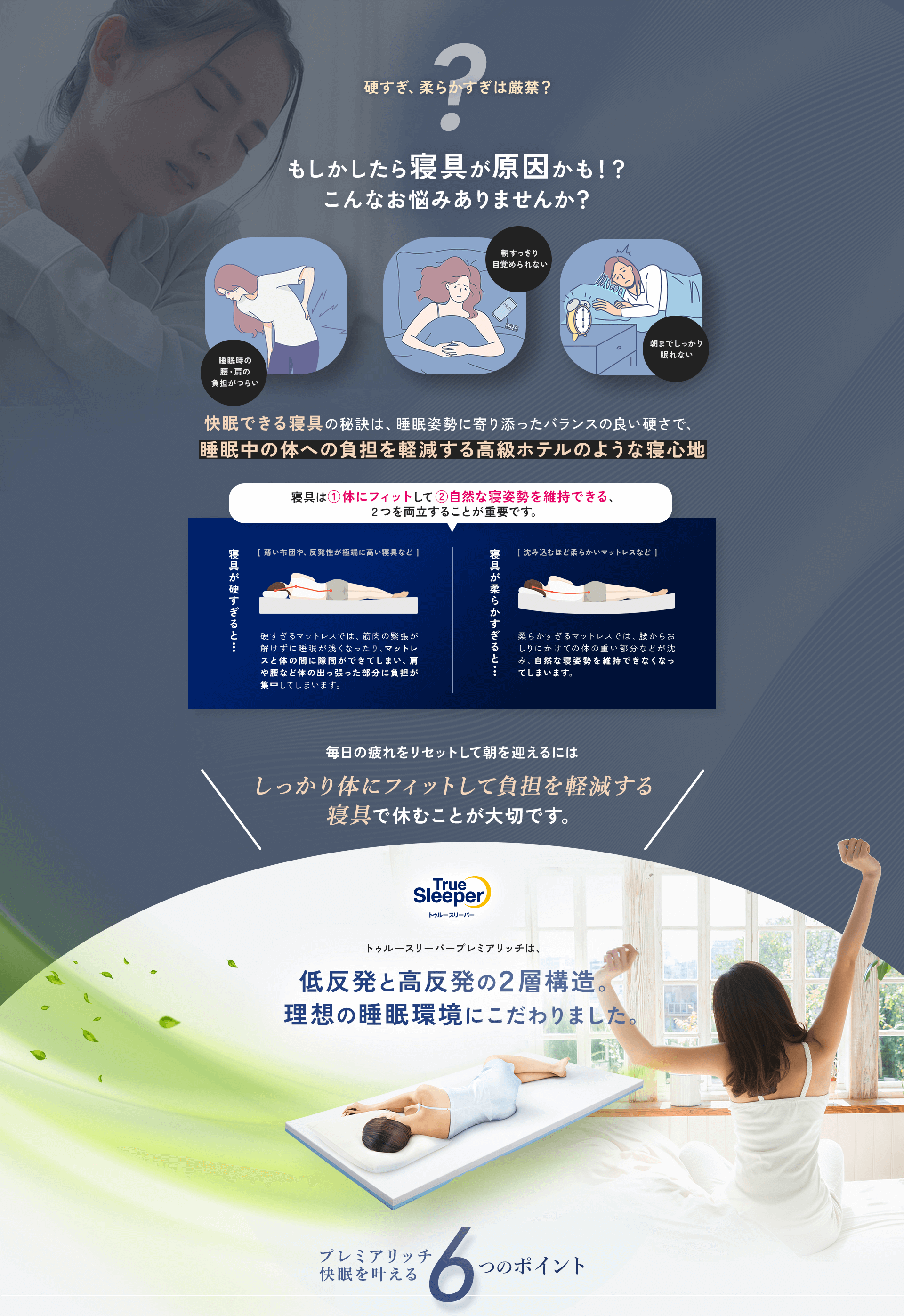 硬すぎ、柔らかすぎは厳禁？ もしかしたら寝具が原因かも！？ こんなお悩みありませんか？ 睡眠時の腰・肩の負担がつらい 朝すっきり目覚められない 朝までしっかり眠れない 快眠できる寝具の秘訣は、睡眠姿勢に寄り添ったバランスの良い硬さで、睡眠中の体への負担を軽減する高級ホテルのような寝心地 寝具は（1）体にフィットして（2）自然な寝姿勢を維持できる、2つを両立することが重要です。 寝具が硬すぎると・・・（薄い布団や、反発性が極端に高い寝具など）硬すぎるマットレスでは、筋肉の緊張が解けずに睡眠が浅くなったり、マットレスと体の間に隙間ができてしまい、肩や腰など体の出っ張った部分に負担が集中してしまいます。 寝具が柔らかすぎると・・・（沈み込むほど柔らかいマットレスなど）柔らかすぎるマットレスでは、腰からおしりにかけての体の重い部分などが沈み、自然な寝姿勢を維持できなくなってしまいます。 毎日の疲れをリセットして朝を迎えるにはしっかり体にフィットして負担を軽減する寝具で休むことが大切です。TrueSleeper トゥルースリーパー トゥルースリーパー プレミアリッチは、低反発と高反発の2層構造。理想の睡眠環境にこだわりました。 プレミアリッチ快眠を叶える6つのポイント