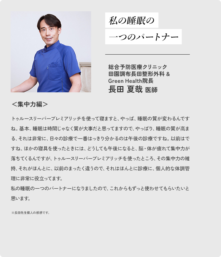 私の睡眠の 一つのパートナー 総合予防医療クリニック 田園調布長田整形外科 ＆ Green Health院長 長田夏哉医師 ＜集中力編＞トゥルースリーパープレミアリッチを使って寝ますと、やっぱ、睡眠の質が変わるんですね。基本、睡眠は時間じゃなく質が大事だと思ってますので、やっぱり、睡眠の質が高まる、それは非常に、日々の診療で一番はっきり分かるのは午後の診療ですね。以前はですね、ほかの寝具を使ったときには、どうしても午後になると、脳・体が疲れて集中力が落ちてくるんですが、トゥルースリーパープレミアリッチを使ったところ、その集中力の維持、それがほんとに、以前のまったく違うので、それはほんとに診療に、個人的な体調管理に非常に役立ってます。私の睡眠の一つのパートナーになりましたので、これからもずっと使わせてもらいたいと思います。 ※長田先生個人の感想です。