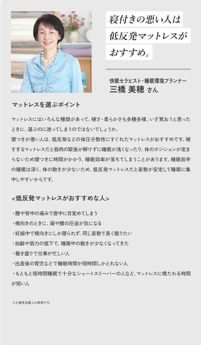 寝付きの悪い人は低反発マットレスがおすすめ。快眠セラピスト・睡眠環境プランナー 三橋美穂さん マットレスを選ぶポイント マットレスにはいろんな種類があって、硬さ・柔らかさも多種多様。いざ買おうと思ったときに、選ぶのに迷ってしまうのではないでしょうか。寝つきが悪い人は、低反発などの体圧分散性にすぐれたマットレスがおすすめです。硬すぎるマットレスだと筋肉の緊張が解けずに睡眠が浅くなったり、体のポジションが定まらないため寝つきに時間がかかり、睡眠効率が落ちてしまうことがあります。睡眠前半の睡眠は深く、体の動きが少ないため、低反発マットレスだと姿勢が安定して睡眠に集中しやすいからです。 <低反発マットレスがおすすめな人>・腰や背中の痛みで夜中に目覚めてしまう ・横向きのときに、肩や腰の圧迫が気になる ・妊娠中で横向きにしか寝られず、同じ姿勢で長く眠りたい ・加齢や筋力の低下で、睡眠中の動きが少なくなってきた ・働き盛りで仕事が忙しい人 ・出産後の育児などで睡眠時間が短時間しかとれない人 ・もともと短時間睡眠で十分なショートスリーパーの人など、マットレスに横たわる時間が短い人 ※三橋先生個人の感想です。