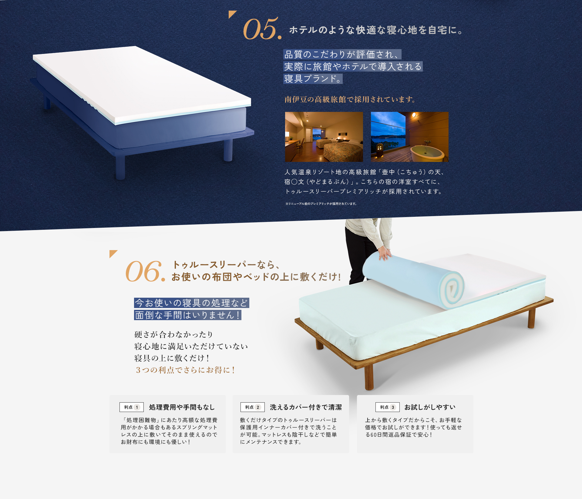 05.ホテルのような快適な寝心地を自宅に。 品質のこだわりが評価され、実際に旅館やホテルで導入される寝具ブランド。 南伊豆の高級旅館で採用されています。人気温泉リゾート地の高級旅館「壺中(こちゅう)の天、宿◯文(やどまるぶん)」。こちらの宿の洋室すべてに、トゥルースリーパープレミアリッチが採用されています。 ※リニューアル前のプレミアリッチが採用されています。 06.トゥルースリーパーなら、お使いの布団やベッドの上に敷くだけ! 今お使いの寝具の処理など面倒な手間はいりません!硬さが合わなかったり寝心地に満足いただけていない寝具の上に敷くだけ!3つの利点でさらにお得に! 利点1 処理費用や手間もなし 「処理困難物」にあたり高額な処理費用がかかる場合もあるスプリングマットレスの上に敷いてそのまま使えるのでお財布にも環境にも優しい! 利点2 洗えるカバー付きで清潔 敷くだけタイプのトゥルースリーパーは保護用インナーカバー付きで洗うことが可能。マットレスも陰干しなどで簡単にメンテナンスできます。 利点3 お試しがしやすい 上から敷くタイプだからこそ、お手軽な価格でお試しができます!使っても返せる60日間返品保証で安心!