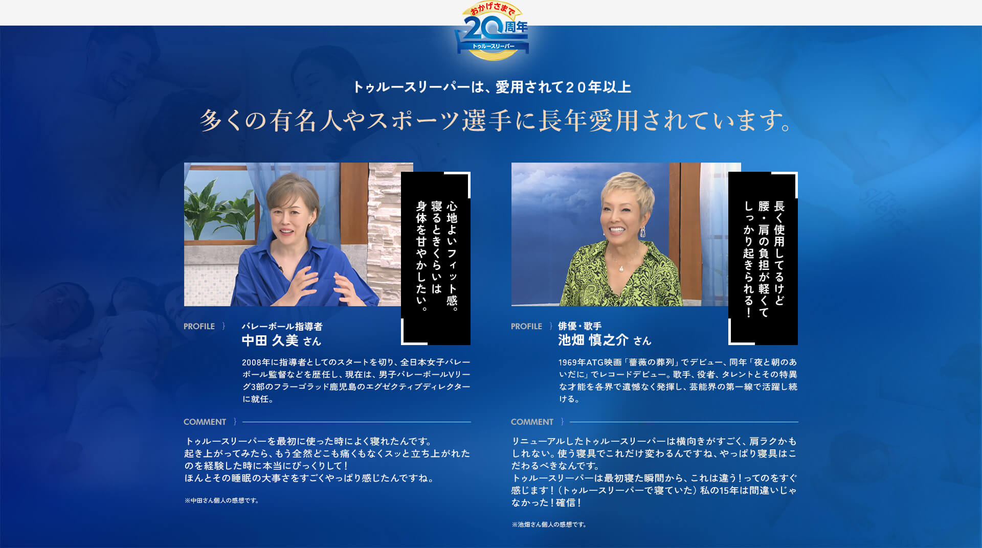 おかげさまで20周年トゥルースリーパー トゥルースリーパーは、愛用されて20年以上 多くの有名人やスポーツ選手に長年愛用されています。 PROFILE}バレーボール指導者 中田 久美さん 2008年に指導者としてのスタートを切り、全日本女子バレーボール監督などを歴任し、現在は、男子バレーボールVリーグ3部のフラーゴラッド鹿児島のエグゼクティブディレクターに就任。 COMMENT}トゥルースリーパーを最初に使った時によく寝れたんです。起き上がってみたら、もう全然どこも痛くもなくスッと立ち上がれたのを経験した時に本当にびっくりして!ほんとその睡眠の大事さをすごくやっぱり感じたんですね。 心地よいフィット感。寝るときくらいは身体を甘やかしたい。 ※中田さん個人の感想です。 PROFILE}俳優・歌手 池畑 慎之介さん 1969年ATG映画「薔薇の葬列」でデビュー、同年「夜と朝のあいだに」でレコードデビュー。歌手、役者、タレントとその特異な才能を各界で遺憾なく発揮し、芸能界の第一線で活躍し続ける。 COMMENT}リニューアルしたトゥルースリーパーは横向きがすごく、肩ラクかもしれない。使う寝具でこれだけ変わるんですね、やっぱり寝具はこだわるべきなんです。トゥルースリーパーは最初寝た瞬間から、これは違う!ってのをすぐ感じます!(トゥルースリーパーで寝ていた)私の15年は間違いじゃなかった!確信! 長く使用してるけど腰・肩の負担が軽くてしっかり起きられる! ※池畑さん個人の感想です。