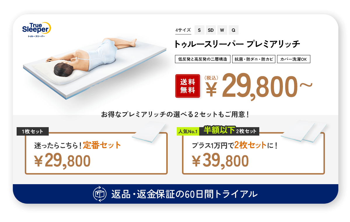 TrueSleeper トゥルースリーパー 4サイズ S SD W Q トゥルースリーパー プレミアリッチ 低反発と高反発の二層構造 抗菌・防ダニ・防カビ カバー洗濯OK 送料無料 (税込)¥29,800~ お得なプレミアリッチの選べる2セットもご用意! 返品・返金保証の60日間トライアル 1枚セット 迷ったらこちら!定番セット ¥29,800 人気No.1 半額以下2枚セット プラス1万円で2枚セットに! ¥40,800