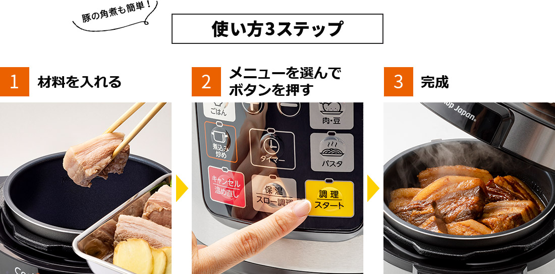豚の角煮も簡単!使い方3ステップ 1.材料を入れる 2.メニューを選んでボタンを押す 3.完成