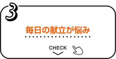 3 毎日の献立が悩み CHECK