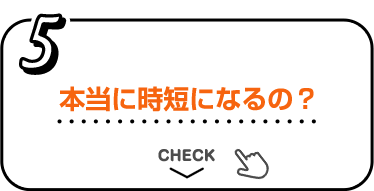 5 本当に時短になるの？ CHECK