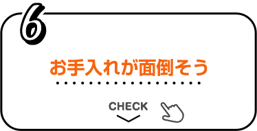 6 お手入れが面倒そう CHECK