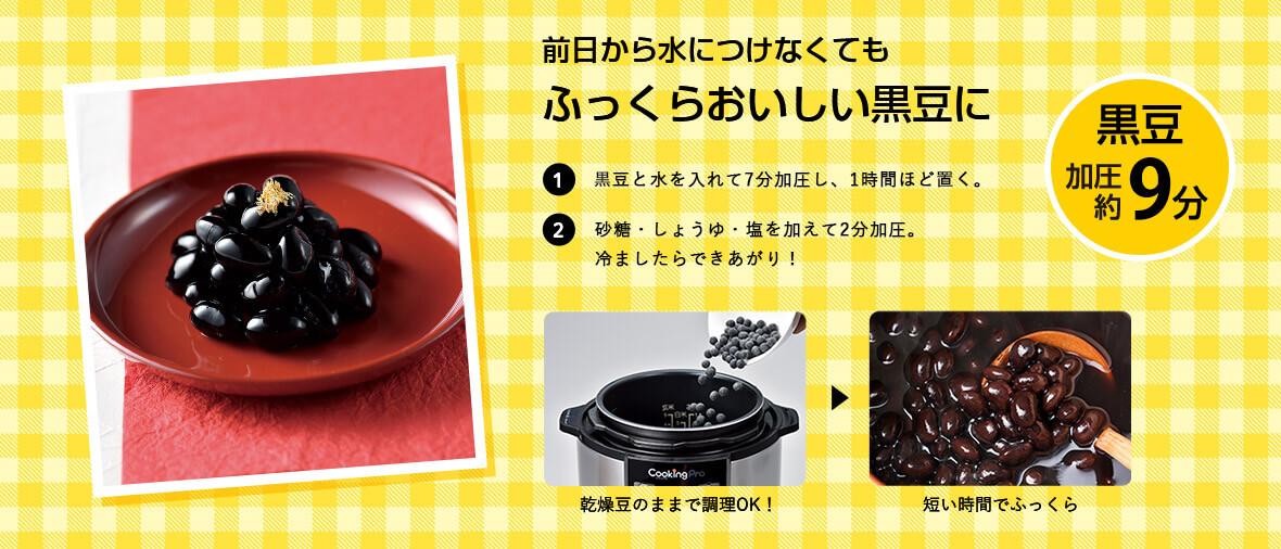 前日から水につけなくてもふっくらおいしい黒豆に 1黒豆と水を入れて7分加圧し、1時間ほど置く。2砂糖・しょうゆ・塩を加えて2分加圧。冷ましたらできあがり！ 乾燥豆のままで調理OK！ → 短い時間でふっくら 黒豆 加圧約9分