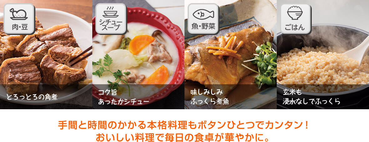 とろっとろの角煮 コク旨あったかシチュー 味しみしみふっくら煮魚 玄米も浸水なしでふっくら 手間と時間のかかる本格料理もボタンひとつでカンタン！おいしい料理で毎日の食卓が華やかに。