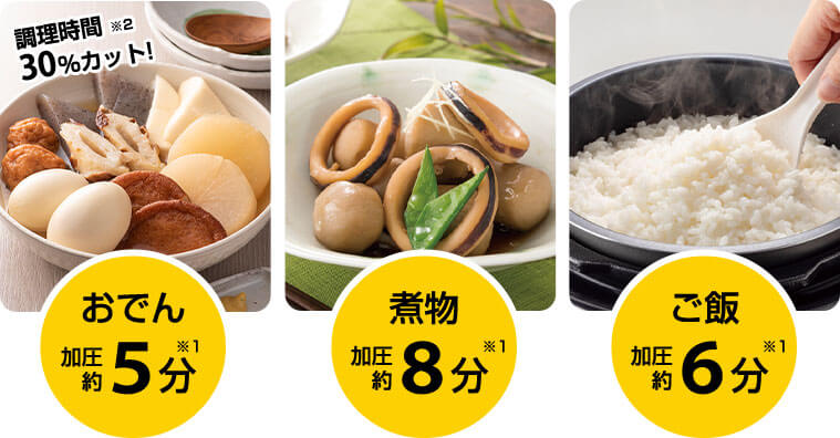 調理時間 ※2 30％カット！ おでん※1 加圧約5分 煮物※1 加圧約8分 ご飯※1加圧約6分
