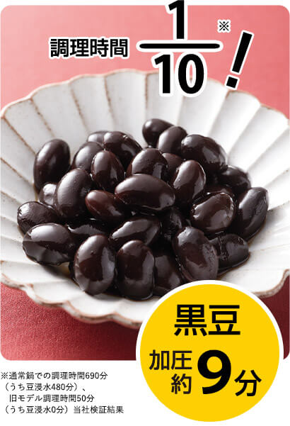 調理時間1／10※！ 黒豆 加圧約9分 ※通常鍋での調理時間690分（うち豆浸水480分）、旧モデル調理時間50分（うち豆浸水0分）当社検証結果