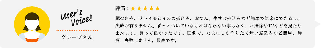 User's Voice！ グレープさん 評価：★★★★★ 豚の角煮、サトイモとイカの煮込み、おでん、牛すじ煮込みなど簡単で気楽にできるし、失敗が有りません。ずっとついていなければならない事もなく、お掃除やTVなどを見たり出来ます。買って良かったです。面倒で、たまにしか作りたく無い煮込みなど簡単、時短、失敗しません。最高です。
