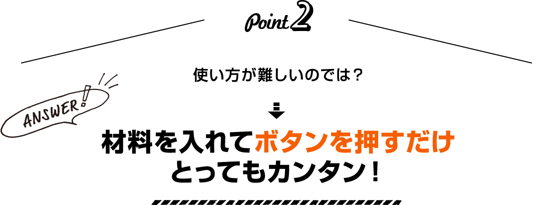 Point2 使い方が難しいのでは？ Answer！ 材料を入れてボタンを押すだけとってもカンタン！