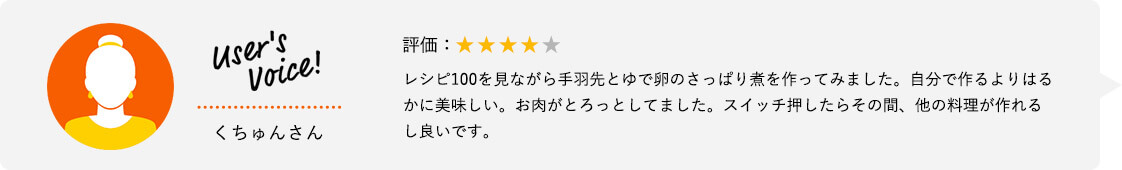 User's Voice！ くちゅんさん 評価：★★★★★ レシピ100を見ながら手羽先とゆで卵のさっぱり煮を作ってみました。自分で作るよりはるかに美味しい。お肉がとろっとしてました。スイッチ押したらその間、他の料理が作れるし良いです。