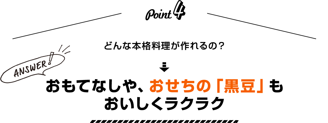 Point4 どんな本格料理が作れるの？ Answer！ おもてなしや、おせちの「黒豆」もおいしくラクラク