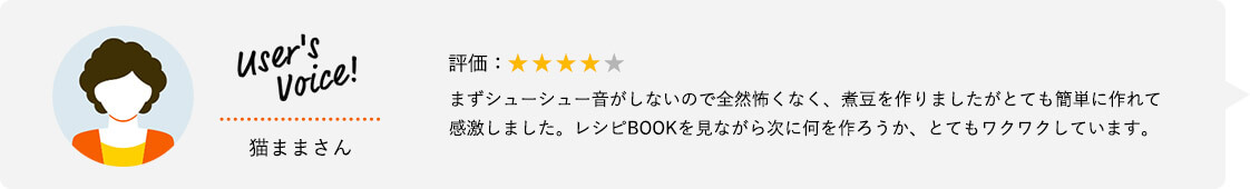 User's Voice！ 猫ままさん 評価：★★★★★ まずシューシュー音がしないので全然怖くなく、煮豆を作りましたがとても簡単に作れて感激しました。レシピBOOKを見ながら次に何を作ろうか、とてもワクワクしています。