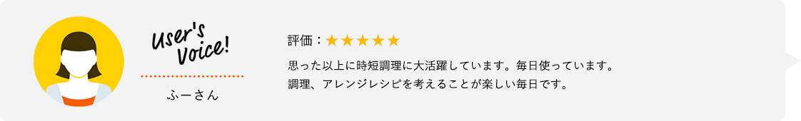 User's Voice！ ふーさん 評価：★★★★★ 思った以上に時短調理に大活躍しています。毎日使っています。調理、アレンジレシピを考えることが楽しい毎日です。