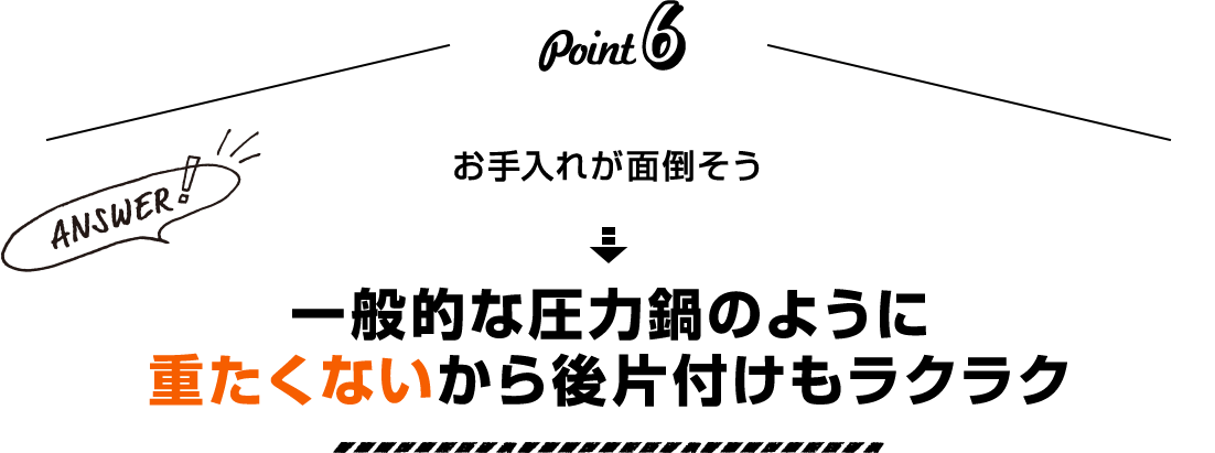 Point6 お手入れが面倒そう Answer！ 一般的な圧力鍋のように重たくないから後片付けもラクラク