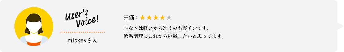 User's Voice！ mickeyさん 評価：★★★★★ 内なべは軽いから洗うのも楽チンです。低温調理にこれから挑戦したいと思ってます。