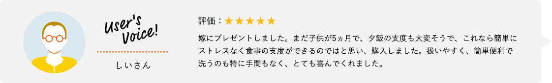 User's Voice！ しいさん 評価：★★★★★ 嫁にプレゼントしました。まだ子供が5ヵ月で、夕飯の支度も大変そうで、これなら簡単にストレスなく食事の支度ができるのではと思い、購入しました。扱いやすく、簡単便利で洗うのも特に手間もなく、とても喜んでくれました。