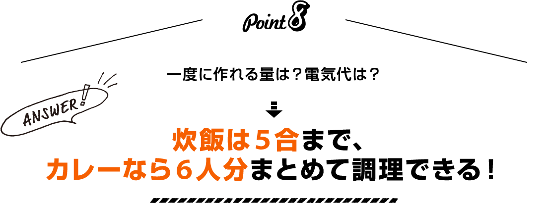 Point8 一度に作れる量は？電気代は？ Answer！ 炊飯は5合まで、カレーなら6人分まとめて調理できる！