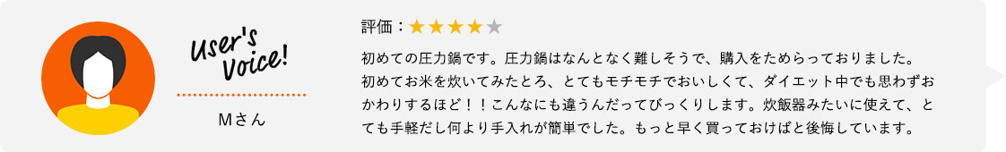 User's Voice！ Mさん 評価：★★★★★ 初めての圧力鍋です。圧力鍋はなんとなく難しそうで、購入をためらっておりました。初めてお米を炊いてみたとろ、とてもモチモチでおいしくて、ダイエット中でも思わずおかわりするほど！！こんなにも違うんだってびっくりします。炊飯器みたいに使えて、とても手軽だし何より手入れが簡単でした。もっと早く買っておけばと後悔しています。