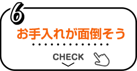 6 お手入れが面倒そう CHECK