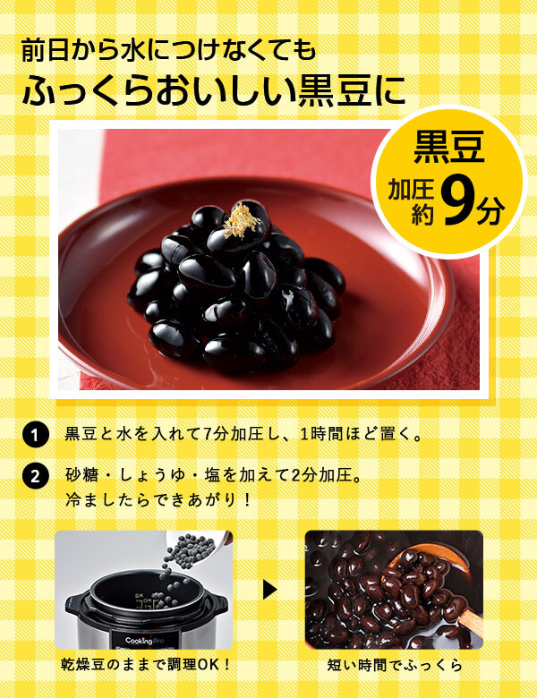前日から水につけなくてもふっくらおいしい黒豆に 1黒豆と水を入れて7分加圧し、1時間ほど置く。2砂糖・しょうゆ・塩を加えて2分加圧。冷ましたらできあがり！ 乾燥豆のままで調理OK！ → 短い時間でふっくら 黒豆 加圧約9分