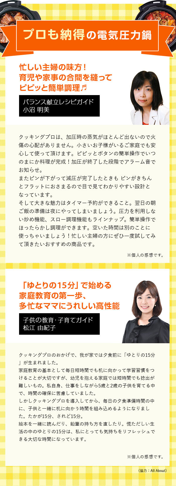 プロも納得の電気圧力鍋 バランス献立レシピガイド 小沼 明美 忙しい主婦の味方！育児や家事の合間を縫って ピピッと簡単調理 クッキングプロは、加圧時の蒸気がほとんど出ないので火傷の心配がありません。小さいお子様がいるご家庭でも安心して使って頂けます。ピピッとボタンの簡単操作でいつのまにか料理が完成！加圧が終了した段階でアラーム音でお知らせ。またピンが下がって減圧が完了したときもピンがきちんとフラットにおさまるので目で見てわかりやすい設計となっています。そして大きな魅力はタイマー予約ができること。翌日の朝ご飯の準備は夜にやってしまいましょう。圧力を利用しない炒め機能、スロー調理機能もラインナップ。簡単操作でほったらかし調理ができます。空いた時間は別のことに使っちゃいましょう！忙しい主婦の方にぜひ一度試してみて頂きたいおすすめの商品です。 ※個人の感想です。 子供の教育・子育てガイド 松江 由紀子 「ゆとりの15分」で始める家庭教育の第一歩、多忙なママにうれしい高性能鍋 クッキングプロのおかげで、我が家では夕食前に「ゆとりの15分」が生まれました。家庭教育の基本として毎日短時間でも机に向かって学習習慣をつけることが大切ですが、幼児を抱える家庭では短時間でも捻出が難しいもの。私自身、仕事をしながら5歳と2歳の子供を育てる中で、時間の確保に苦慮していました。しかしクッキングプロを導入してから、毎日の夕食準備時間の中に、子供と一緒に机に向かう時間を組み込めるようになりました。たかが15分、されど15分。絵本を一緒に読んだり、鉛筆の持ち方を直したり。慌ただしい生活の中のゆとりの15分は、私にとっても気持ちをリフレッシュできる大切な時間になっています。 ※個人の感想です。 （協力：All About）