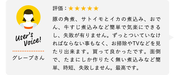 User's Voice！ グレープさん 評価：★★★★★ 豚の角煮、サトイモとイカの煮込み、おでん、牛すじ煮込みなど簡単で気楽にできるし、失敗が有りません。ずっとついていなければならない事もなく、お掃除やTVなどを見たり出来ます。買って良かったです。面倒で、たまにしか作りたく無い煮込みなど簡単、時短、失敗しません。最高です。
