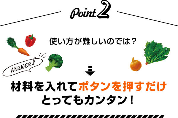Point2 使い方が難しいのでは？ Answer！ 材料を入れてボタンを押すだけとってもカンタン！