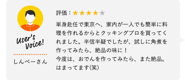 User's Voice！ しんべーさん 評価：★★★★★ 単身赴任で東京へ、家内が一人でも簡単に料理を作れるからとクッキングプロを買ってくれました。半信半疑でしたが、試しに角煮を作ってみたら、絶品の味に！今度は、おでんを作ってみたら、また絶品。はまってます（笑）