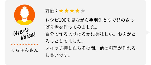 User's Voice！ くちゅんさん 評価：★★★★★ レシピ100を見ながら手羽先とゆで卵のさっぱり煮を作ってみました。自分で作るよりはるかに美味しい。お肉がとろっとしてました。スイッチ押したらその間、他の料理が作れるし良いです。
