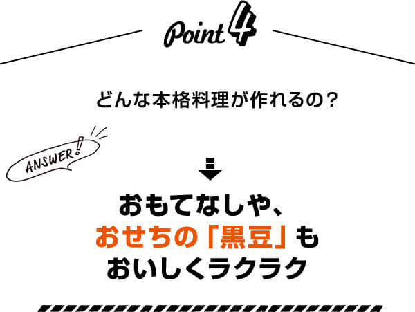 Point4 どんな本格料理が作れるの？ Answer！ おもてなしや、おせちの「黒豆」もおいしくラクラク