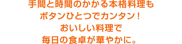 手間と時間のかかる本格料理もボタンひとつでカンタン！おいしい料理で毎日の食卓が華やかに。