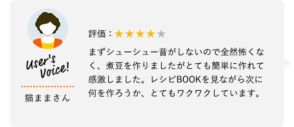 User's Voice！ 猫ままさん 評価：★★★★★ まずシューシュー音がしないので全然怖くなく、煮豆を作りましたがとても簡単に作れて感激しました。レシピBOOKを見ながら次に何を作ろうか、とてもワクワクしています。
