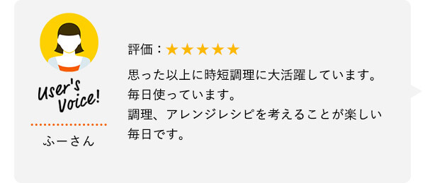 User's Voice！ ふーさん 評価：★★★★★ 思った以上に時短調理に大活躍しています。毎日使っています。調理、アレンジレシピを考えることが楽しい毎日です。