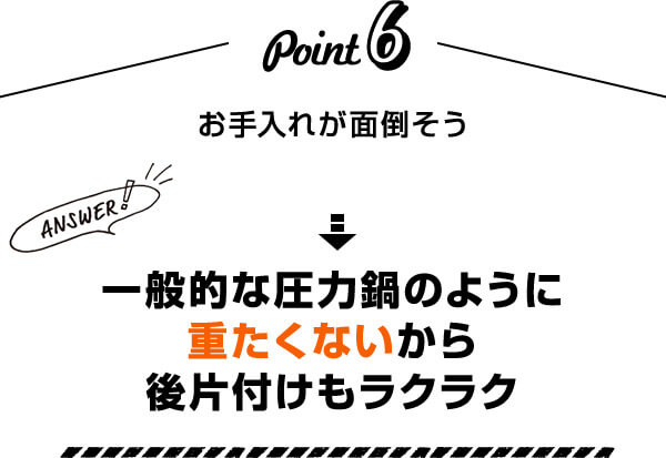 Point6 お手入れが面倒そう Answer！ 一般的な圧力鍋のように重たくないから後片付けもラクラク