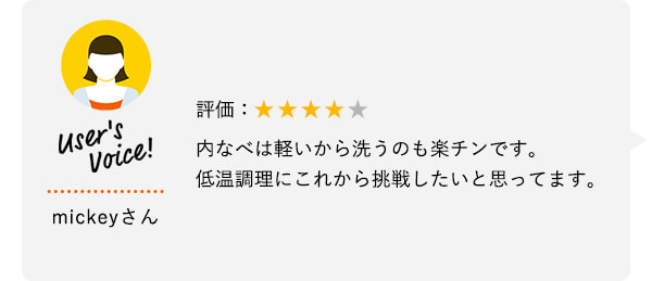 User's Voice！ mickeyさん 評価：★★★★★ 内なべは軽いから洗うのも楽チンです。低温調理にこれから挑戦したいと思ってます。