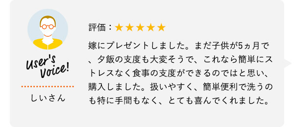 User's Voice！ しいさん 評価：★★★★★ 嫁にプレゼントしました。まだ子供が5ヵ月で、夕飯の支度も大変そうで、これなら簡単にストレスなく食事の支度ができるのではと思い、購入しました。扱いやすく、簡単便利で洗うのも特に手間もなく、とても喜んでくれました。