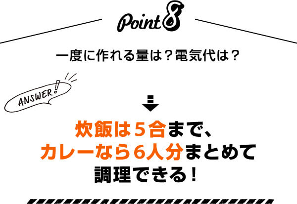 Point8 一度に作れる量は？電気代は？ Answer！ 炊飯は5合まで、カレーなら6人分まとめて調理できる！