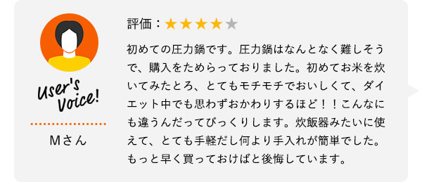 User's Voice！ Mさん 評価：★★★★★ 初めての圧力鍋です。圧力鍋はなんとなく難しそうで、購入をためらっておりました。初めてお米を炊いてみたとろ、とてもモチモチでおいしくて、ダイエット中でも思わずおかわりするほど！！こんなにも違うんだってびっくりします。炊飯器みたいに使えて、とても手軽だし何より手入れが簡単でした。もっと早く買っておけばと後悔しています。