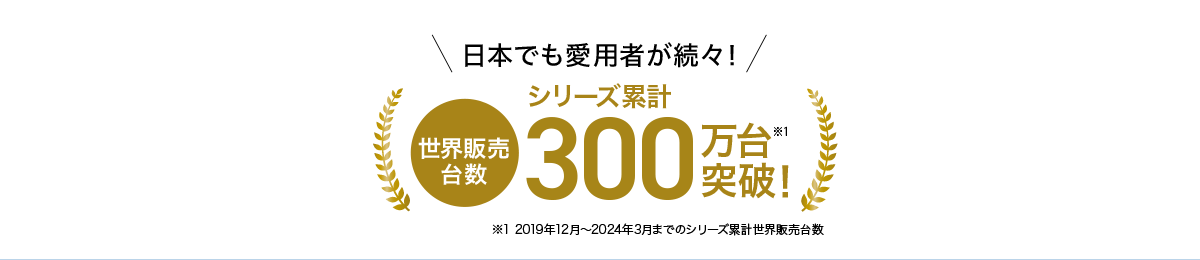 日本でも愛用者が続々！世界販売台数シリーズ累計300万台突破！ ※1 ※1 2019年12月～2024年3月までのシリーズ累計世界販売台数